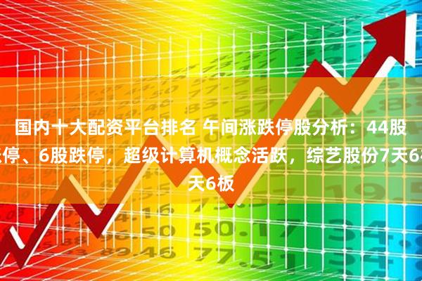 国内十大配资平台排名 午间涨跌停股分析：44股涨停、6股跌停，超级计算机概念活跃，综艺股份7天6板