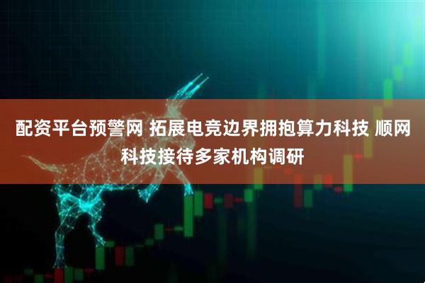 配资平台预警网 拓展电竞边界拥抱算力科技 顺网科技接待多家机构调研