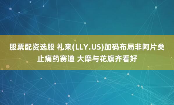 股票配资选股 礼来(LLY.US)加码布局非阿片类止痛药赛道 大摩与花旗齐看好