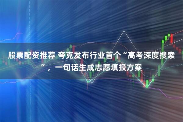 股票配资推荐 夸克发布行业首个“高考深度搜索”，一句话生成志愿填报方案