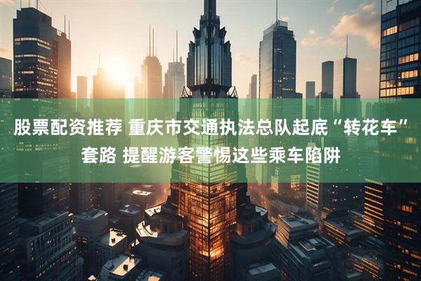 股票配资推荐 重庆市交通执法总队起底“转花车”套路 提醒游客警惕这些乘车陷阱