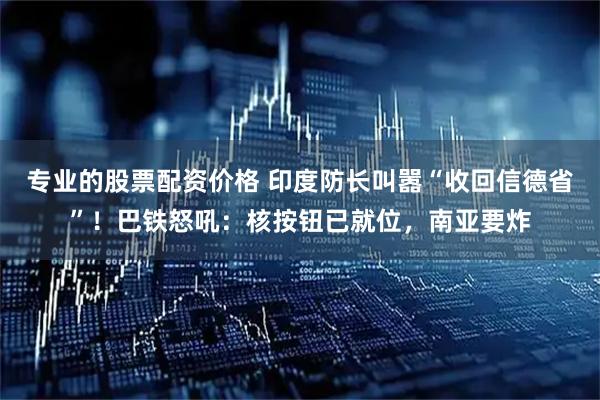 专业的股票配资价格 印度防长叫嚣“收回信德省”！巴铁怒吼：核按钮已就位，南亚要炸
