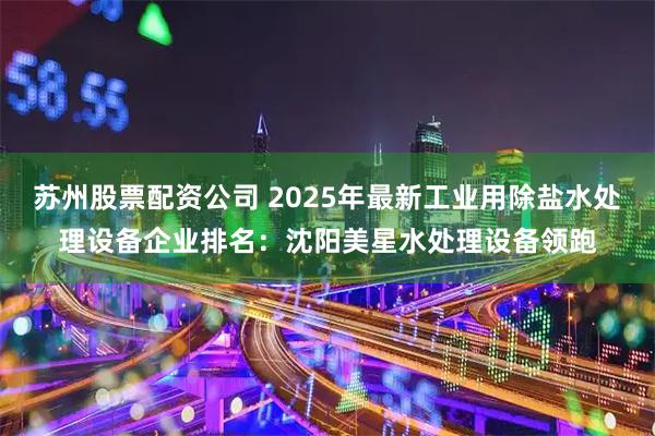 苏州股票配资公司 2025年最新工业用除盐水处理设备企业排名：沈阳美星水处理设备领跑